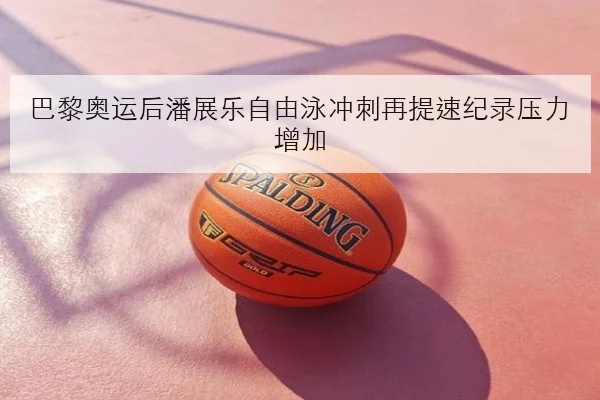 巴黎奥运后潘展乐自由泳冲刺再提速纪录压力增加