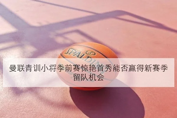 曼联青训小将季前赛惊艳首秀能否赢得新赛季留队机会