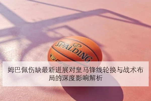 姆巴佩伤缺最新进展对皇马锋线轮换与战术布局的深度影响解析