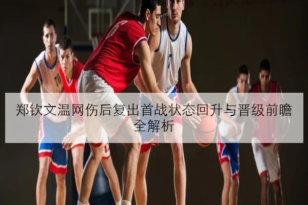郑钦文温网伤后复出首战状态回升与晋级前瞻全解析