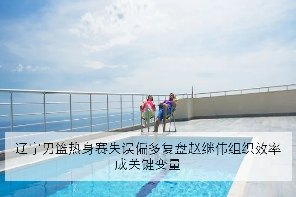 辽宁男篮热身赛失误偏多复盘赵继伟组织效率成关键变量