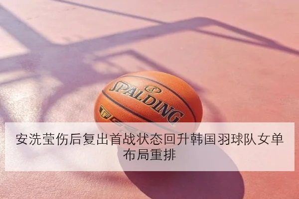 安洗莹伤后复出首战状态回升韩国羽球队女单布局重排